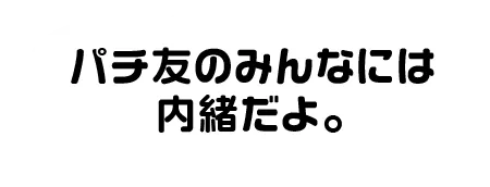 パチ友のみんなには内緒だよ。